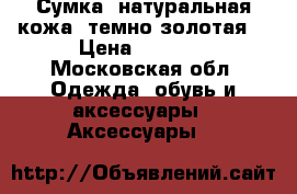 Сумка, натуральная кожа (темно-золотая) › Цена ­ 4 000 - Московская обл. Одежда, обувь и аксессуары » Аксессуары   